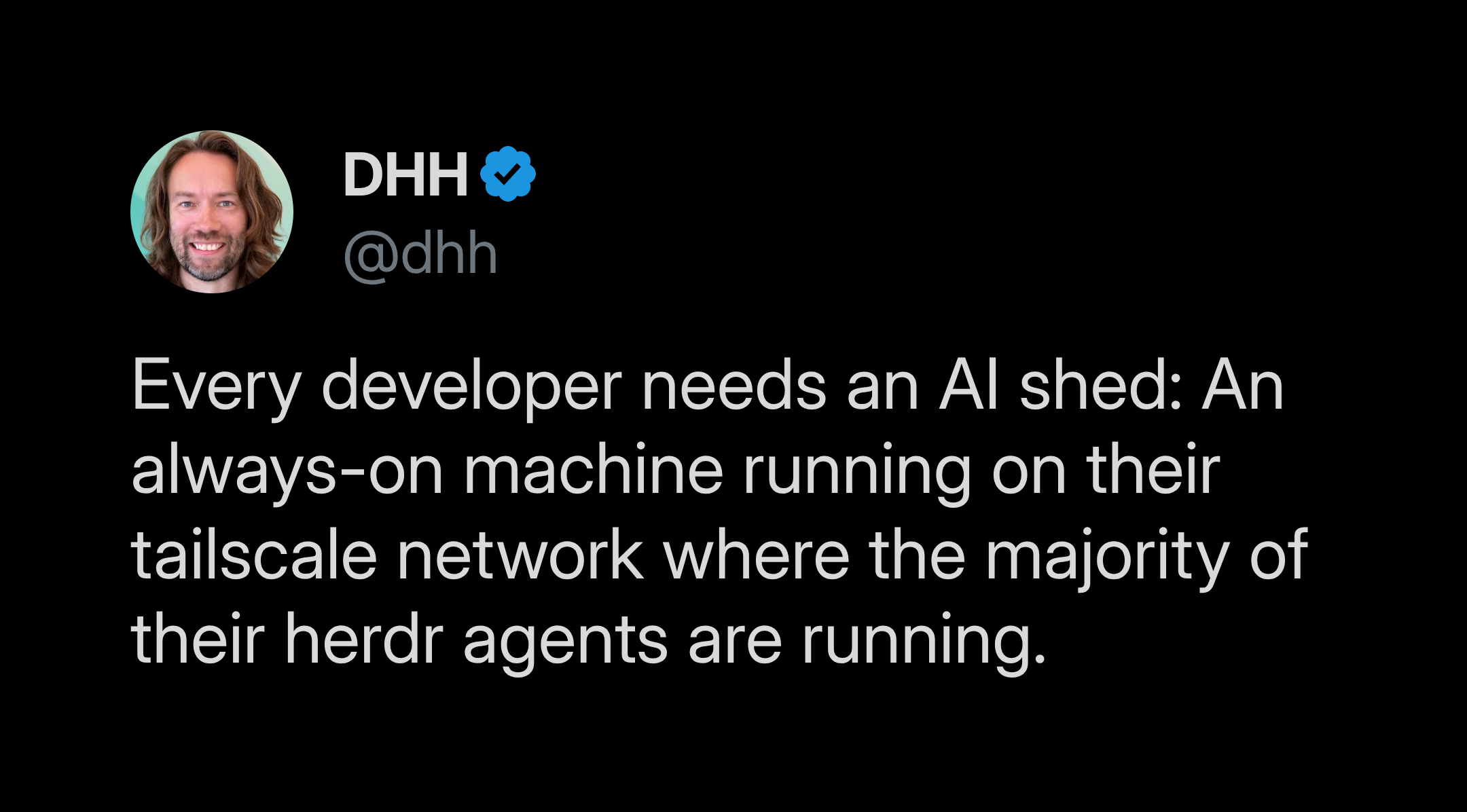 DHH on X: Every developer needs an AI shed: An always-on machine running on their tailscale network where the majority of their herdr agents are running.